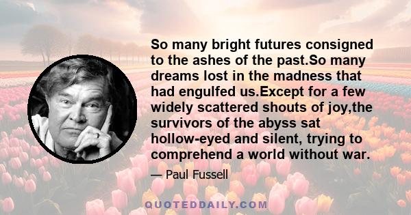 So many bright futures consigned to the ashes of the past.So many dreams lost in the madness that had engulfed us.Except for a few widely scattered shouts of joy,the survivors of the abyss sat hollow-eyed and silent,