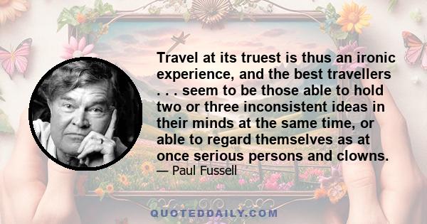 Travel at its truest is thus an ironic experience, and the best travellers . . . seem to be those able to hold two or three inconsistent ideas in their minds at the same time, or able to regard themselves as at once