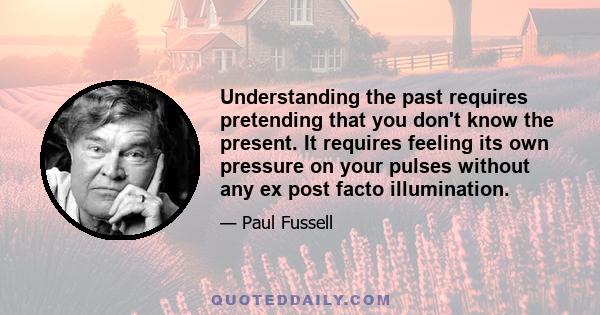 Understanding the past requires pretending that you don't know the present. It requires feeling its own pressure on your pulses without any ex post facto illumination.