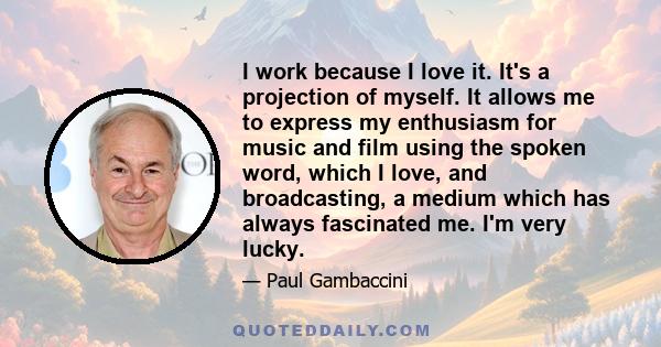 I work because I love it. It's a projection of myself. It allows me to express my enthusiasm for music and film using the spoken word, which I love, and broadcasting, a medium which has always fascinated me. I'm very