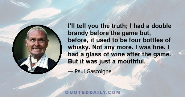 I'll tell you the truth; I had a double brandy before the game but, before, it used to be four bottles of whisky. Not any more. I was fine. I had a glass of wine after the game. But it was just a mouthful.