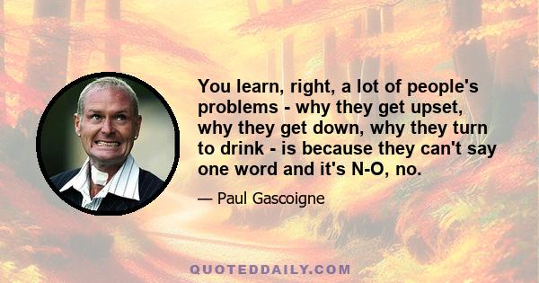 You learn, right, a lot of people's problems - why they get upset, why they get down, why they turn to drink - is because they can't say one word and it's N-O, no.