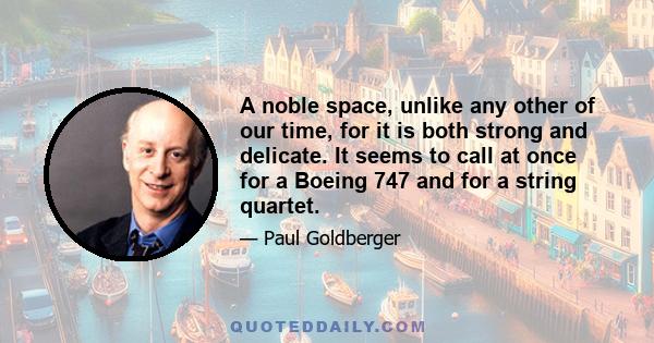 A noble space, unlike any other of our time, for it is both strong and delicate. It seems to call at once for a Boeing 747 and for a string quartet.