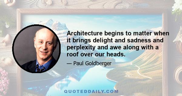 Architecture begins to matter when it brings delight and sadness and perplexity and awe along with a roof over our heads.