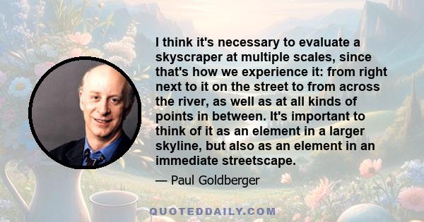 I think it's necessary to evaluate a skyscraper at multiple scales, since that's how we experience it: from right next to it on the street to from across the river, as well as at all kinds of points in between. It's