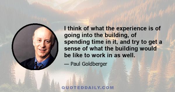 I think of what the experience is of going into the building, of spending time in it, and try to get a sense of what the building would be like to work in as well.