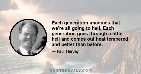 Each generation imagines that we're all going to hell. Each generation goes through a little hell and comes out heat tempered and better than before.