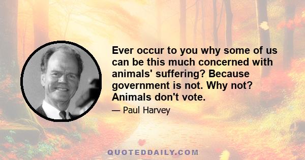 Ever occur to you why some of us can be this much concerned with animals' suffering? Because government is not. Why not? Animals don't vote.