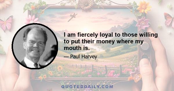 I am fiercely loyal to those willing to put their money where my mouth is.