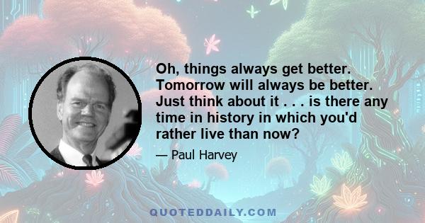 Oh, things always get better. Tomorrow will always be better. Just think about it . . . is there any time in history in which you'd rather live than now?