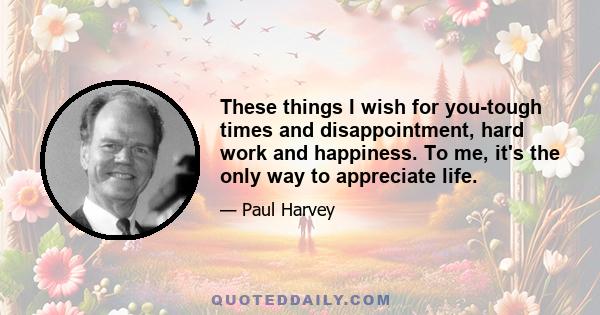 These things I wish for you-tough times and disappointment, hard work and happiness. To me, it's the only way to appreciate life.