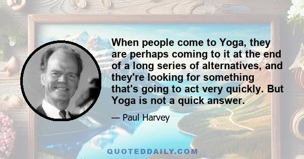 When people come to Yoga, they are perhaps coming to it at the end of a long series of alternatives, and they're looking for something that's going to act very quickly. But Yoga is not a quick answer.