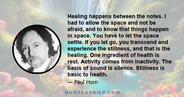 Healing happens between the notes. I had to allow the space and not be afraid, and to know that things happen in space. You have to let the space settle. If you let go, you transcend and experience the stillness, and