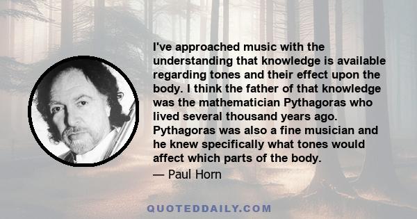 I've approached music with the understanding that knowledge is available regarding tones and their effect upon the body. I think the father of that knowledge was the mathematician Pythagoras who lived several thousand