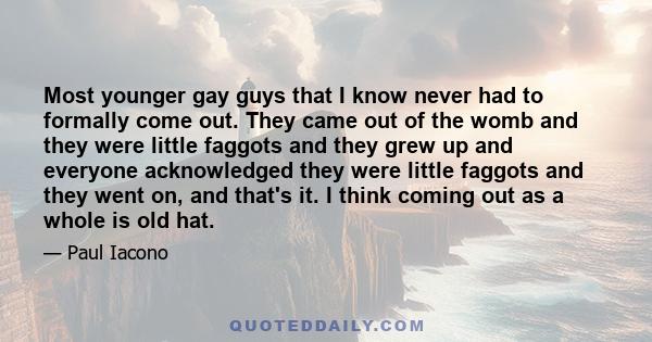 Most younger gay guys that I know never had to formally come out. They came out of the womb and they were little faggots and they grew up and everyone acknowledged they were little faggots and they went on, and that's