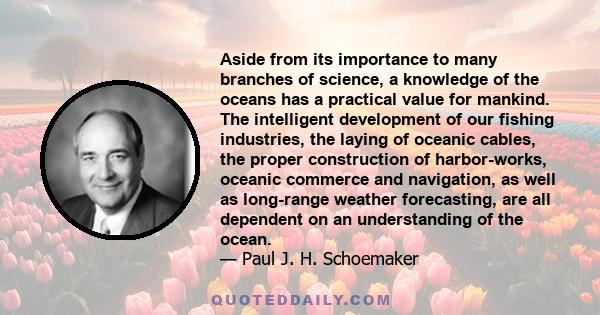 Aside from its importance to many branches of science, a knowledge of the oceans has a practical value for mankind. The intelligent development of our fishing industries, the laying of oceanic cables, the proper