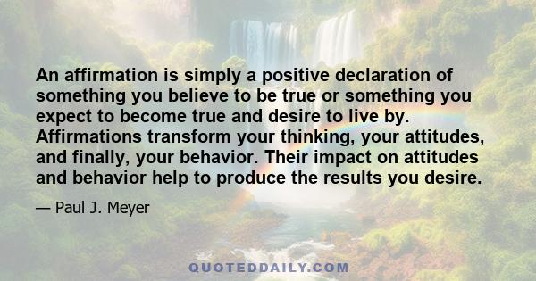 An affirmation is simply a positive declaration of something you believe to be true or something you expect to become true and desire to live by. Affirmations transform your thinking, your attitudes, and finally, your