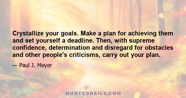 Crystallize your goals. Make a plan for achieving them and set yourself a deadline. Then, with supreme confidence, determination and disregard for obstacles and other people's criticisms, carry out your plan.