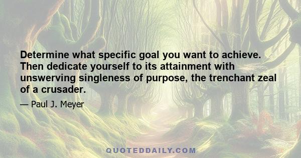 Determine what specific goal you want to achieve. Then dedicate yourself to its attainment with unswerving singleness of purpose, the trenchant zeal of a crusader.