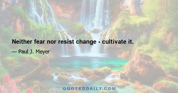 Neither fear nor resist change - cultivate it.