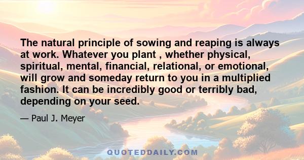 The natural principle of sowing and reaping is always at work. Whatever you plant , whether physical, spiritual, mental, financial, relational, or emotional, will grow and someday return to you in a multiplied fashion.