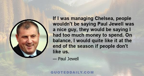 If I was managing Chelsea, people wouldn't be saying Paul Jewell was a nice guy, they would be saying I had too much money to spend. On balance, I would quite like it at the end of the season if people don't like us.