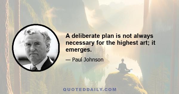 A deliberate plan is not always necessary for the highest art; it emerges.