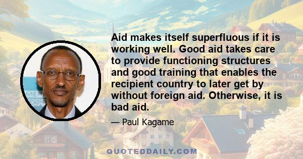 Aid makes itself superfluous if it is working well. Good aid takes care to provide functioning structures and good training that enables the recipient country to later get by without foreign aid. Otherwise, it is bad