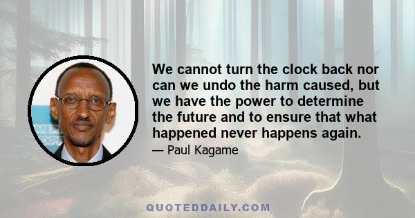 We cannot turn the clock back nor can we undo the harm caused, but we have the power to determine the future and to ensure that what happened never happens again.