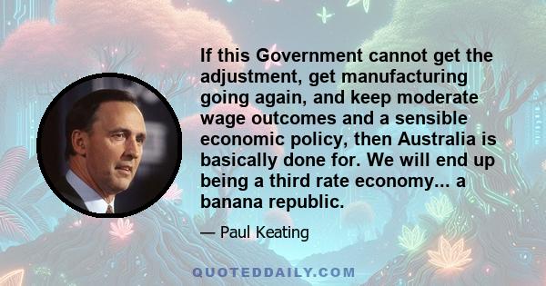 If this Government cannot get the adjustment, get manufacturing going again, and keep moderate wage outcomes and a sensible economic policy, then Australia is basically done for. We will end up being a third rate