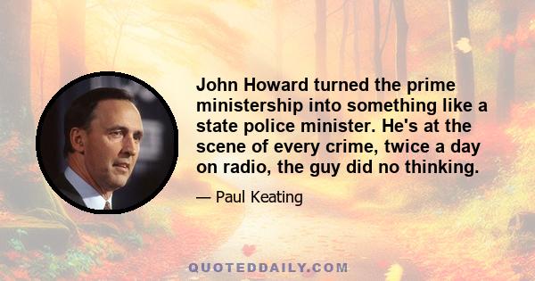 John Howard turned the prime ministership into something like a state police minister. He's at the scene of every crime, twice a day on radio, the guy did no thinking.