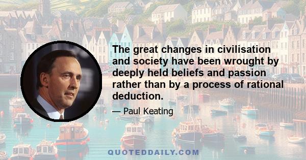 The great changes in civilisation and society have been wrought by deeply held beliefs and passion rather than by a process of rational deduction.