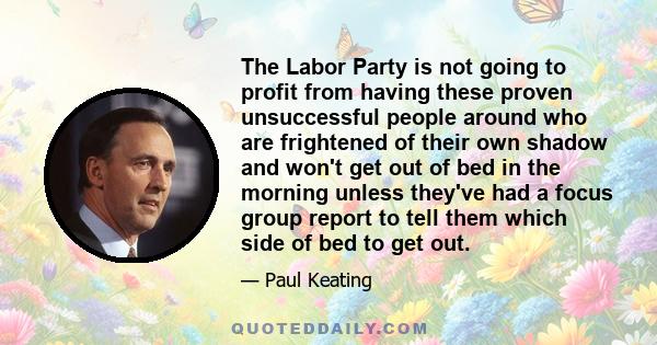 The Labor Party is not going to profit from having these proven unsuccessful people around who are frightened of their own shadow and won't get out of bed in the morning unless they've had a focus group report to tell