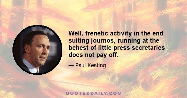 Well, frenetic activity in the end suiting journos, running at the behest of little press secretaries does not pay off.