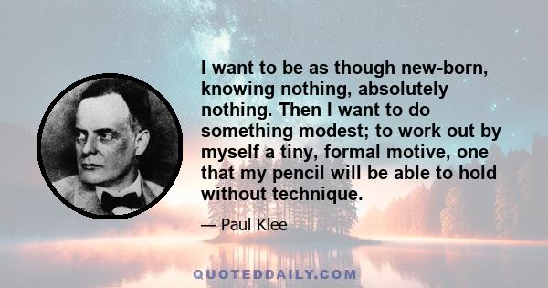 I want to be as though new-born, knowing nothing, absolutely nothing. Then I want to do something modest; to work out by myself a tiny, formal motive, one that my pencil will be able to hold without technique.