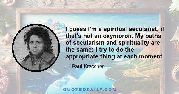 I guess I'm a spiritual secularist, if that's not an oxymoron. My paths of secularism and spirituality are the same: I try to do the appropriate thing at each moment.