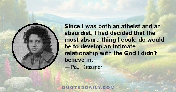 Since I was both an atheist and an absurdist, I had decided that the most absurd thing I could do would be to develop an intimate relationship with the God I didn't believe in.