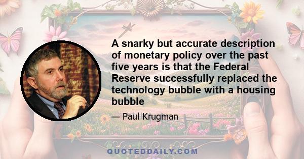 A snarky but accurate description of monetary policy over the past five years is that the Federal Reserve successfully replaced the technology bubble with a housing bubble