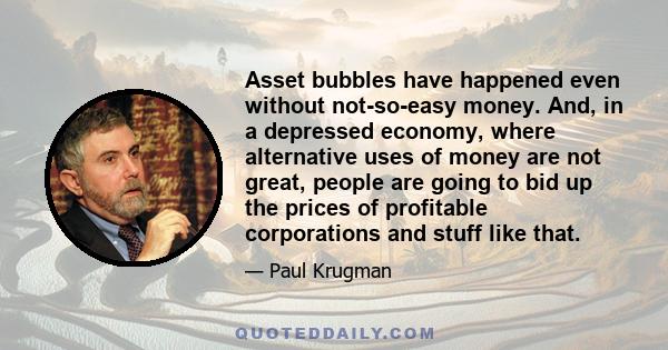 Asset bubbles have happened even without not-so-easy money. And, in a depressed economy, where alternative uses of money are not great, people are going to bid up the prices of profitable corporations and stuff like