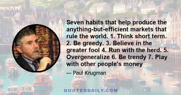 Seven habits that help produce the anything-but-efficient markets that rule the world. 1. Think short term. 2. Be greedy. 3. Believe in the greater fool 4. Run with the herd. 5. Overgeneralize 6. Be trendy 7. Play with