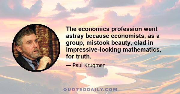 The economics profession went astray because economists, as a group, mistook beauty, clad in impressive-looking mathematics, for truth.