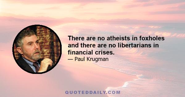 There are no atheists in foxholes and there are no libertarians in financial crises.