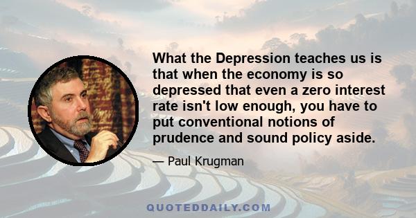 What the Depression teaches us is that when the economy is so depressed that even a zero interest rate isn't low enough, you have to put conventional notions of prudence and sound policy aside.