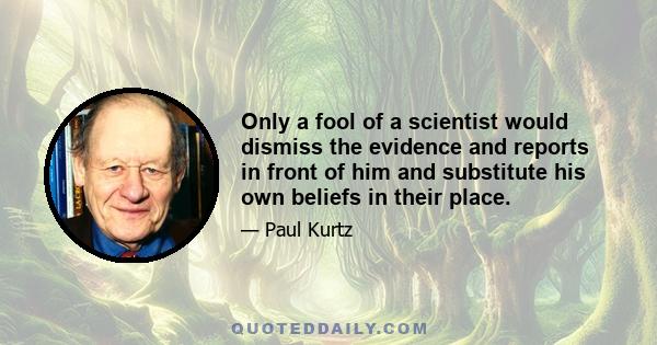 Only a fool of a scientist would dismiss the evidence and reports in front of him and substitute his own beliefs in their place.