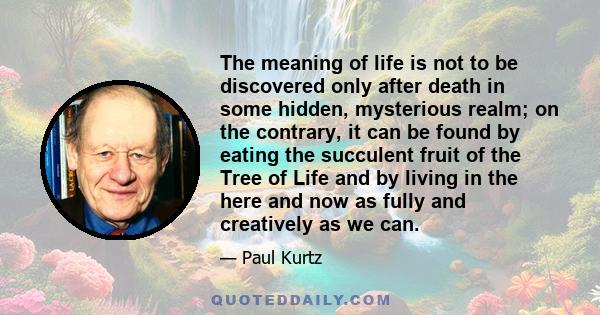 The meaning of life is not to be discovered only after death in some hidden, mysterious realm; on the contrary, it can be found by eating the succulent fruit of the Tree of Life and by living in the here and now as