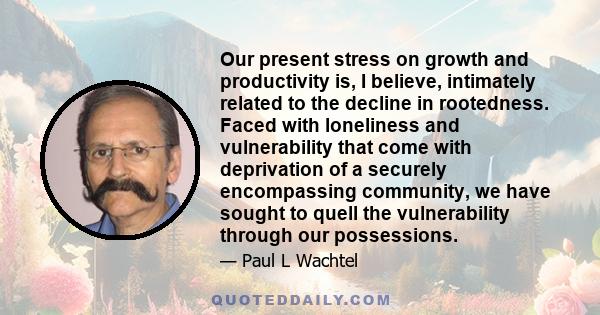 Our present stress on growth and productivity is, I believe, intimately related to the decline in rootedness. Faced with loneliness and vulnerability that come with deprivation of a securely encompassing community, we