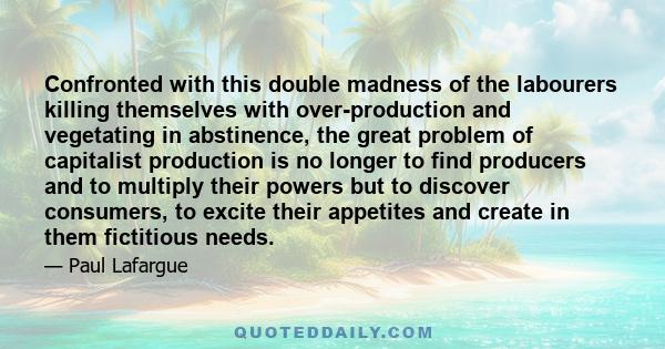 Confronted with this double madness of the labourers killing themselves with over-production and vegetating in abstinence, the great problem of capitalist production is no longer to find producers and to multiply their