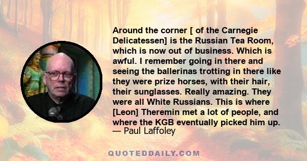 Around the corner [ of the Carnegie Delicatessen] is the Russian Tea Room, which is now out of business. Which is awful. I remember going in there and seeing the ballerinas trotting in there like they were prize horses, 