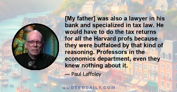 [My father] was also a lawyer in his bank and specialized in tax law. He would have to do the tax returns for all the Harvard profs because they were buffaloed by that kind of reasoning. Professors in the economics