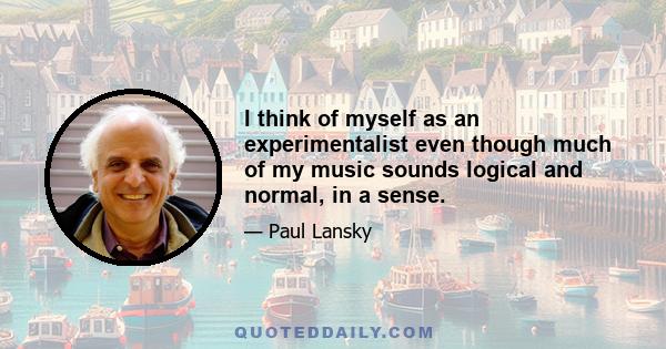I think of myself as an experimentalist even though much of my music sounds logical and normal, in a sense.